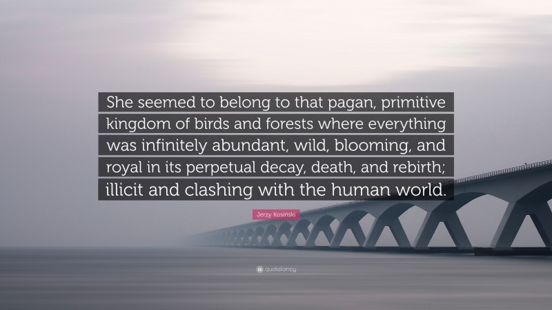 Jerzy Kosiński Quote: “She seemed to belong to that pagan, primitive kingdom of birds and forests where everything was infinitely abundant, wild, blooming, and royal in its perpetual decay, death, and rebirth; illicit and clashing with the human world.”