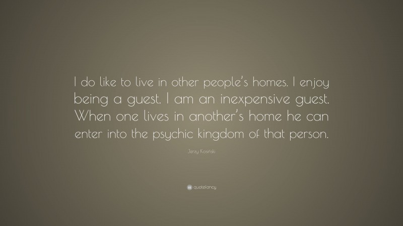Jerzy Kosiński Quote: “I do like to live in other people’s homes. I enjoy being a guest. I am an inexpensive guest. When one lives in another’s home he can enter into the psychic kingdom of that person.”