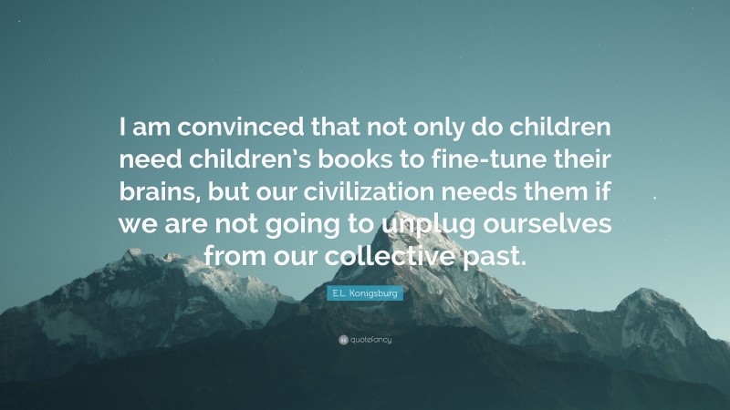 E.L. Konigsburg Quote: “I am convinced that not only do children need children’s books to fine-tune their brains, but our civilization needs them if we are not going to unplug ourselves from our collective past.”