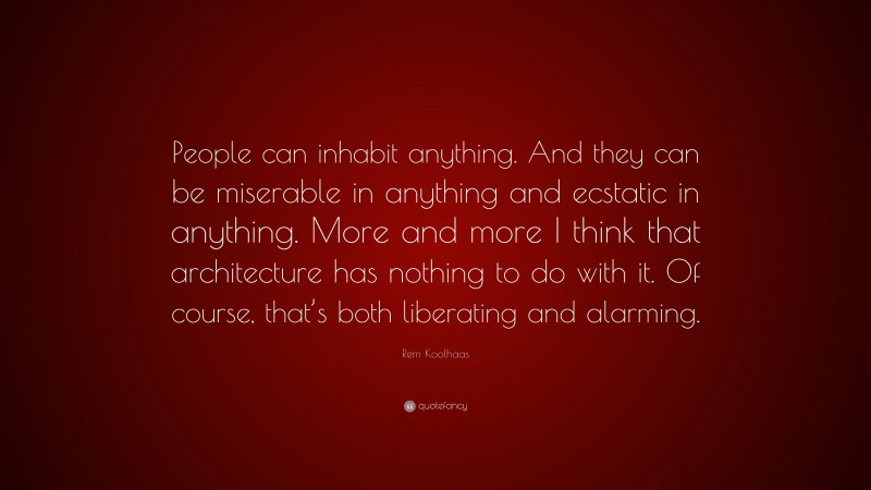 Rem Koolhaas Quote: “People can inhabit anything. And they can be miserable in anything and ecstatic in anything. More and more I think that architecture has nothing to do with it. Of course, that’s both liberating and alarming.”