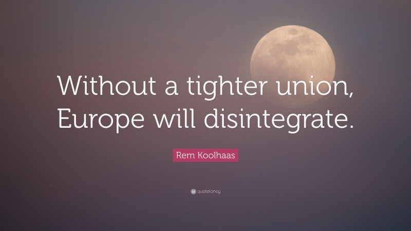 Rem Koolhaas Quote: “Without a tighter union, Europe will disintegrate.”