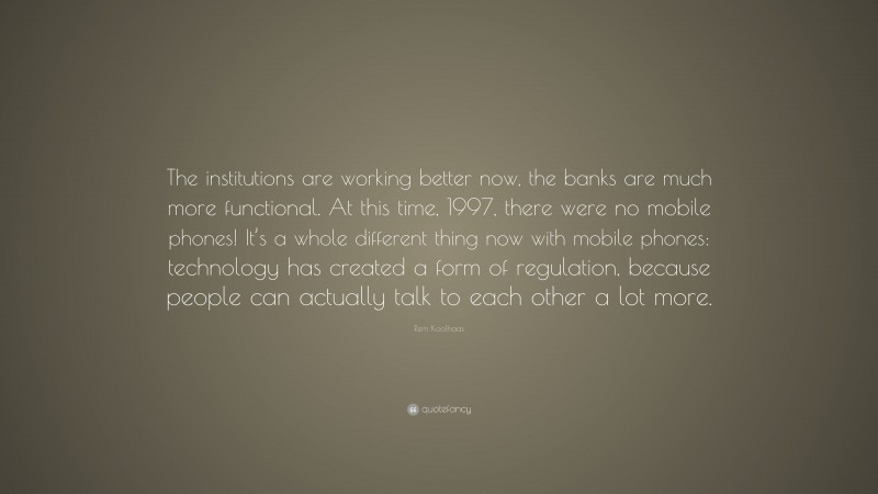 Rem Koolhaas Quote: “The institutions are working better now, the banks are much more functional. At this time, 1997, there were no mobile phones! It’s a whole different thing now with mobile phones: technology has created a form of regulation, because people can actually talk to each other a lot more.”