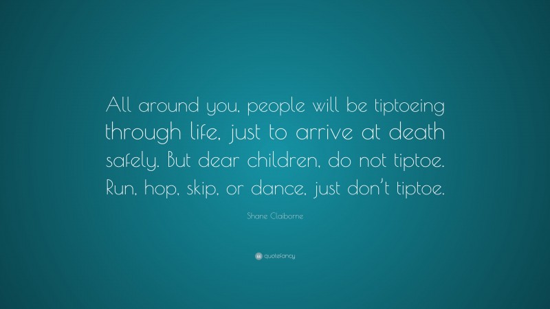 Shane Claiborne Quote: “All around you, people will be tiptoeing through life, just to arrive at death safely. But dear children, do not tiptoe. Run, hop, skip, or dance, just don’t tiptoe.”