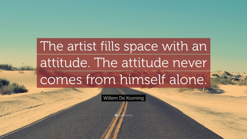 Willem De Kooning Quote: “The artist fills space with an attitude. The attitude never comes from himself alone.”