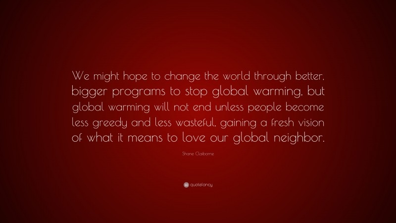 Shane Claiborne Quote: “We might hope to change the world through better, bigger programs to stop global warming, but global warming will not end unless people become less greedy and less wasteful, gaining a fresh vision of what it means to love our global neighbor.”