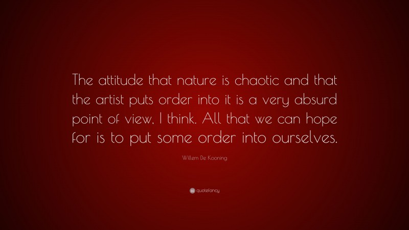 Willem De Kooning Quote: “The attitude that nature is chaotic and that the artist puts order into it is a very absurd point of view, I think. All that we can hope for is to put some order into ourselves.”
