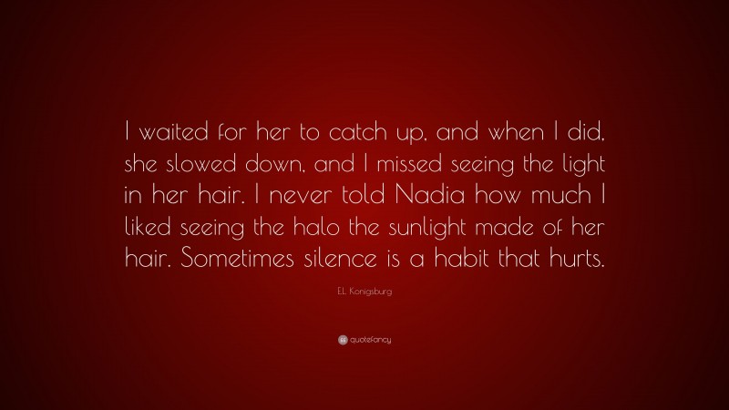 E.L. Konigsburg Quote: “I waited for her to catch up, and when I did, she slowed down, and I missed seeing the light in her hair. I never told Nadia how much I liked seeing the halo the sunlight made of her hair. Sometimes silence is a habit that hurts.”