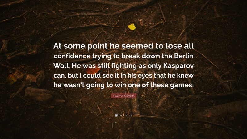 Vladimir Kramnik Quote: “At some point he seemed to lose all confidence trying to break down the Berlin Wall. He was still fighting as only Kasparov can, but I could see it in his eyes that he knew he wasn’t going to win one of these games.”