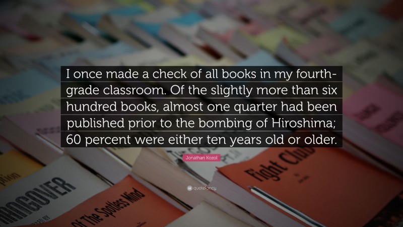 Jonathan Kozol Quote: “I once made a check of all books in my fourth-grade classroom. Of the slightly more than six hundred books, almost one quarter had been published prior to the bombing of Hiroshima; 60 percent were either ten years old or older.”