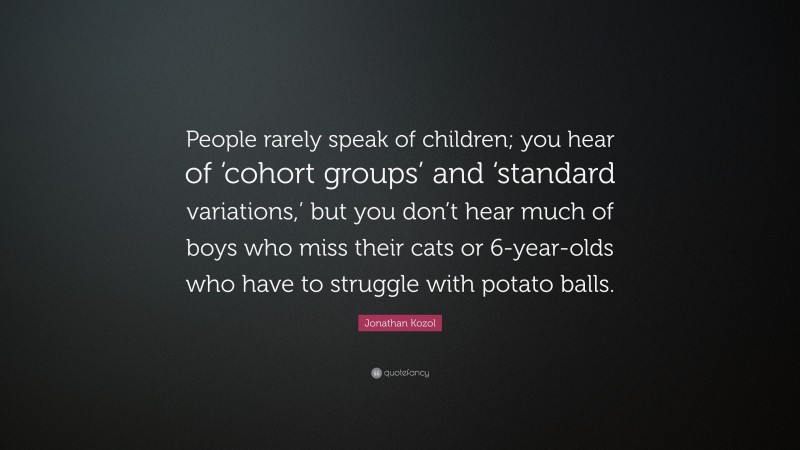 Jonathan Kozol Quote: “People rarely speak of children; you hear of ‘cohort groups’ and ‘standard variations,’ but you don’t hear much of boys who miss their cats or 6-year-olds who have to struggle with potato balls.”