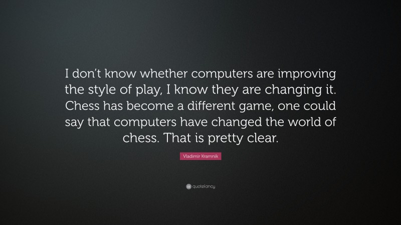Vladimir Kramnik Quote: “I don’t know whether computers are improving the style of play, I know they are changing it. Chess has become a different game, one could say that computers have changed the world of chess. That is pretty clear.”