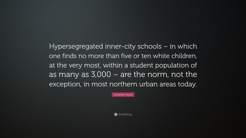 Jonathan Kozol Quote: “Hypersegregated inner-city schools – in which one finds no more than five or ten white children, at the very most, within a student population of as many as 3,000 – are the norm, not the exception, in most northern urban areas today.”