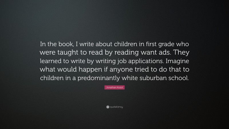 Jonathan Kozol Quote: “In the book, I write about children in first grade who were taught to read by reading want ads. They learned to write by writing job applications. Imagine what would happen if anyone tried to do that to children in a predominantly white suburban school.”