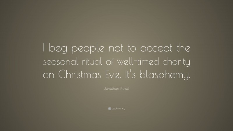 Jonathan Kozol Quote: “I beg people not to accept the seasonal ritual of well-timed charity on Christmas Eve. It’s blasphemy.”