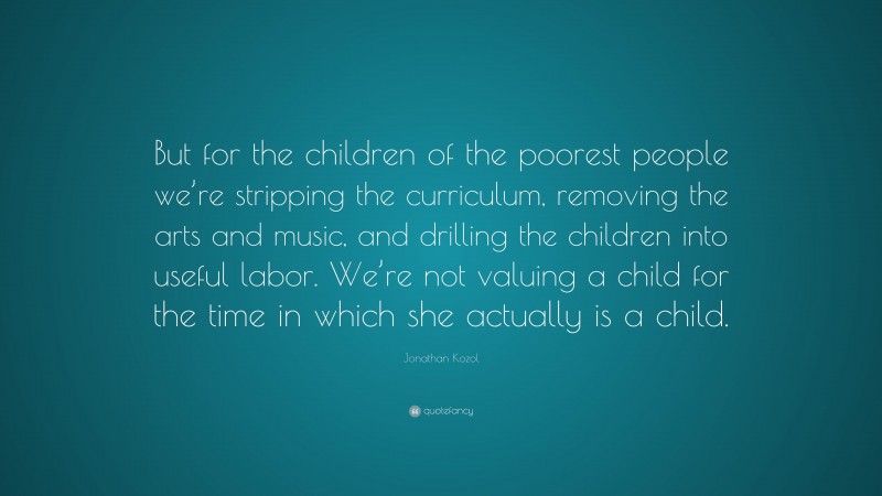 Jonathan Kozol Quote: “But for the children of the poorest people we’re stripping the curriculum, removing the arts and music, and drilling the children into useful labor. We’re not valuing a child for the time in which she actually is a child.”