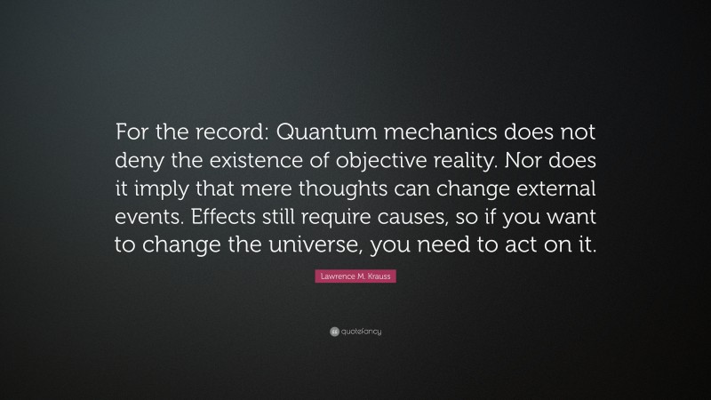 Lawrence M. Krauss Quote: “For the record: Quantum mechanics does not deny the existence of objective reality. Nor does it imply that mere thoughts can change external events. Effects still require causes, so if you want to change the universe, you need to act on it.”