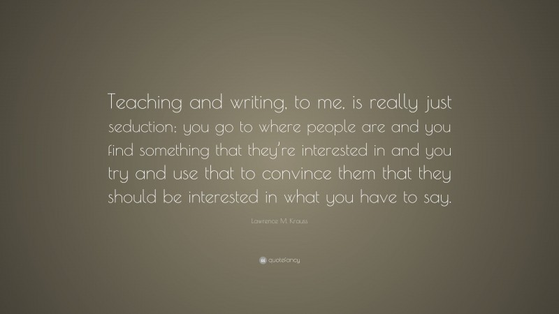 Lawrence M. Krauss Quote: “Teaching and writing, to me, is really just seduction; you go to where people are and you find something that they’re interested in and you try and use that to convince them that they should be interested in what you have to say.”