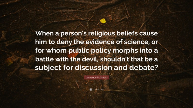 Lawrence M. Krauss Quote: “When a person’s religious beliefs cause him to deny the evidence of science, or for whom public policy morphs into a battle with the devil, shouldn’t that be a subject for discussion and debate?”
