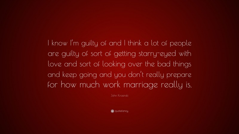 John Krasinski Quote: “I know I’m guilty of and I think a lot of people are guilty of sort of getting starry-eyed with love and sort of looking over the bad things and keep going and you don’t really prepare for how much work marriage really is.”