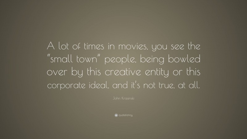 John Krasinski Quote: “A lot of times in movies, you see the “small town” people, being bowled over by this creative entity or this corporate ideal, and it’s not true, at all.”