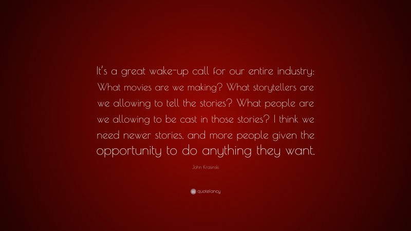 John Krasinski Quote: “It’s a great wake-up call for our entire industry: What movies are we making? What storytellers are we allowing to tell the stories? What people are we allowing to be cast in those stories? I think we need newer stories, and more people given the opportunity to do anything they want.”