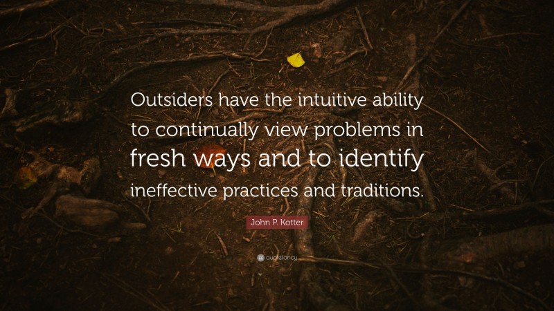 John P. Kotter Quote: “Outsiders have the intuitive ability to continually view problems in fresh ways and to identify ineffective practices and traditions.”