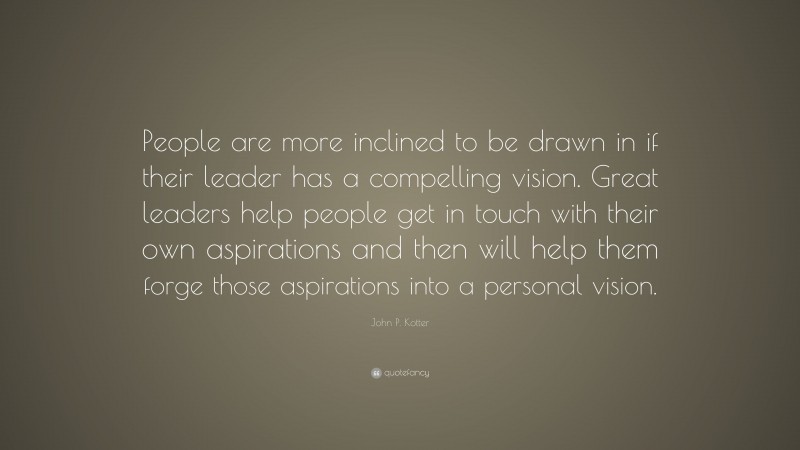John P. Kotter Quote: “People are more inclined to be drawn in if their leader has a compelling vision. Great leaders help people get in touch with their own aspirations and then will help them forge those aspirations into a personal vision.”