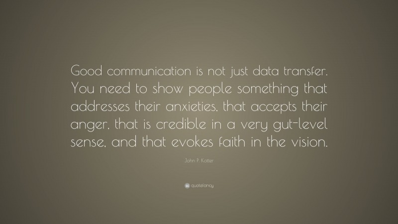 John P. Kotter Quote: “Good communication is not just data transfer. You need to show people something that addresses their anxieties, that accepts their anger, that is credible in a very gut-level sense, and that evokes faith in the vision.”