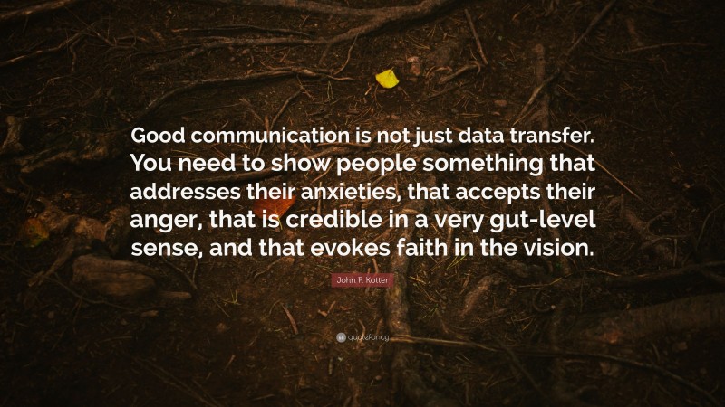 John P. Kotter Quote: “Good communication is not just data transfer. You need to show people something that addresses their anxieties, that accepts their anger, that is credible in a very gut-level sense, and that evokes faith in the vision.”