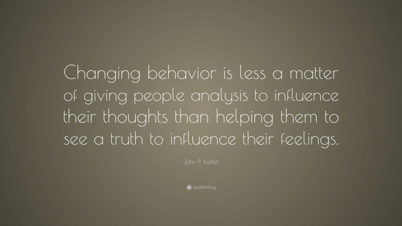 John P. Kotter Quote: “Changing behavior is less a matter of giving people analysis to influence their thoughts than helping them to see a truth to influence their feelings.”