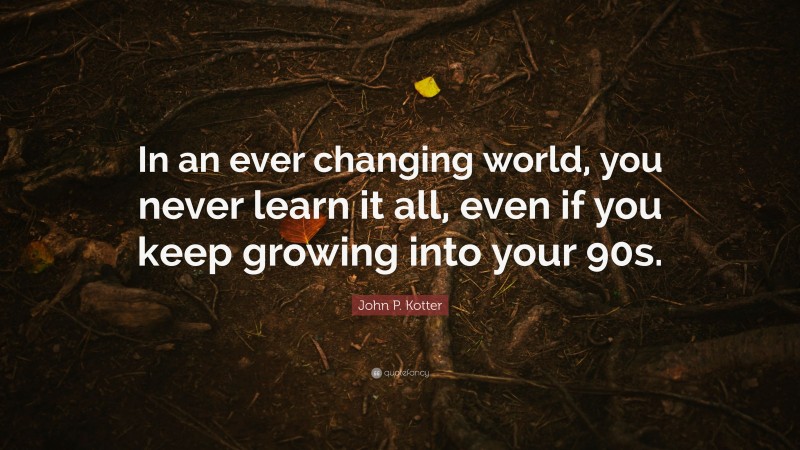 John P. Kotter Quote: “In an ever changing world, you never learn it all, even if you keep growing into your 90s.”