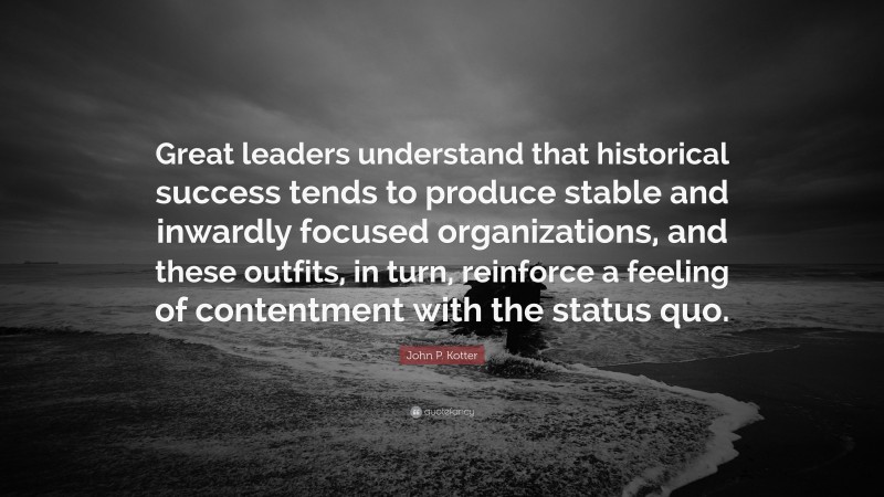 John P. Kotter Quote: “Great leaders understand that historical success tends to produce stable and inwardly focused organizations, and these outfits, in turn, reinforce a feeling of contentment with the status quo.”