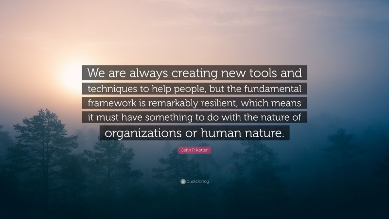 John P. Kotter Quote: “We are always creating new tools and techniques to help people, but the fundamental framework is remarkably resilient, which means it must have something to do with the nature of organizations or human nature.”