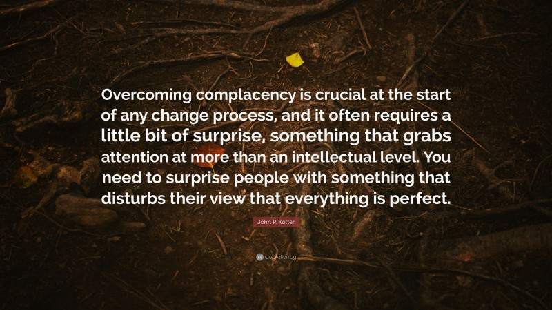 John P. Kotter Quote: “Overcoming complacency is crucial at the start of any change process, and it often requires a little bit of surprise, something that grabs attention at more than an intellectual level. You need to surprise people with something that disturbs their view that everything is perfect.”