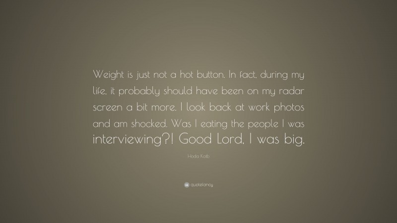 Hoda Kotb Quote: “Weight is just not a hot button. In fact, during my life, it probably should have been on my radar screen a bit more. I look back at work photos and am shocked. Was I eating the people I was interviewing?! Good Lord, I was big.”