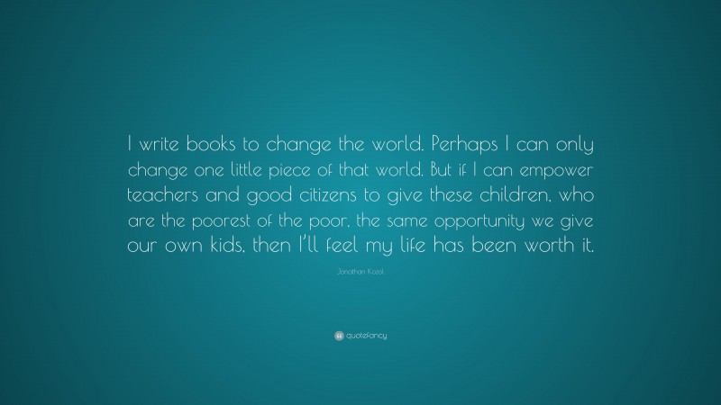 Jonathan Kozol Quote: “I write books to change the world. Perhaps I can only change one little piece of that world. But if I can empower teachers and good citizens to give these children, who are the poorest of the poor, the same opportunity we give our own kids, then I’ll feel my life has been worth it.”