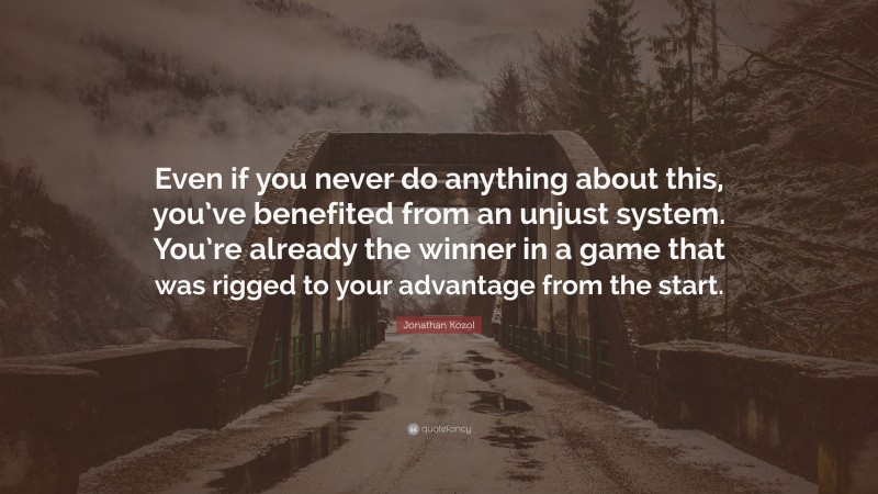 Jonathan Kozol Quote: “Even if you never do anything about this, you’ve benefited from an unjust system. You’re already the winner in a game that was rigged to your advantage from the start.”