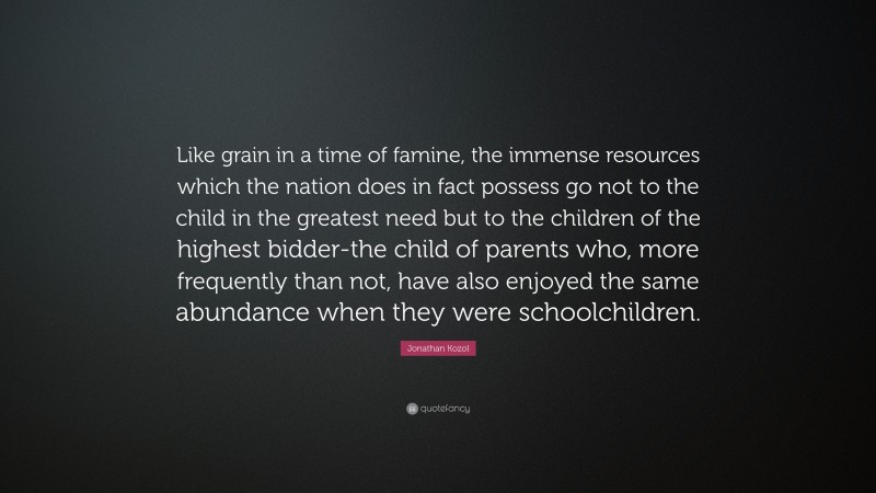 Jonathan Kozol Quote: “Like grain in a time of famine, the immense resources which the nation does in fact possess go not to the child in the greatest need but to the children of the highest bidder-the child of parents who, more frequently than not, have also enjoyed the same abundance when they were schoolchildren.”