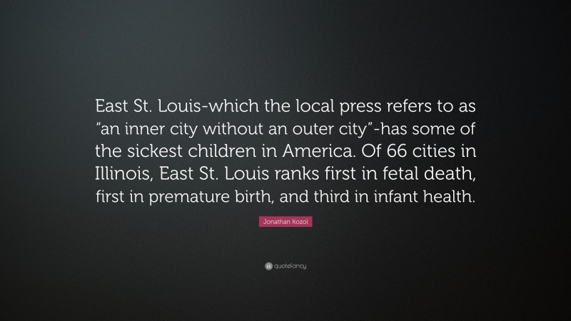 Jonathan Kozol Quote: “East St. Louis-which the local press refers to as “an inner city without an outer city”-has some of the sickest children in America. Of 66 cities in Illinois, East St. Louis ranks first in fetal death, first in premature birth, and third in infant health.”