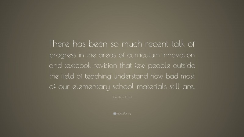 Jonathan Kozol Quote: “There has been so much recent talk of progress in the areas of curriculum innovation and textbook revision that few people outside the field of teaching understand how bad most of our elementary school materials still are.”
