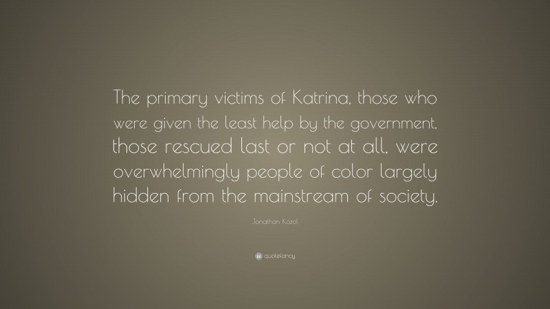 Jonathan Kozol Quote: “The primary victims of Katrina, those who were given the least help by the government, those rescued last or not at all, were overwhelmingly people of color largely hidden from the mainstream of society.”
