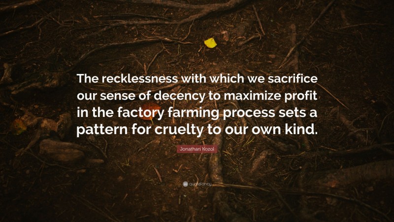 Jonathan Kozol Quote: “The recklessness with which we sacrifice our sense of decency to maximize profit in the factory farming process sets a pattern for cruelty to our own kind.”
