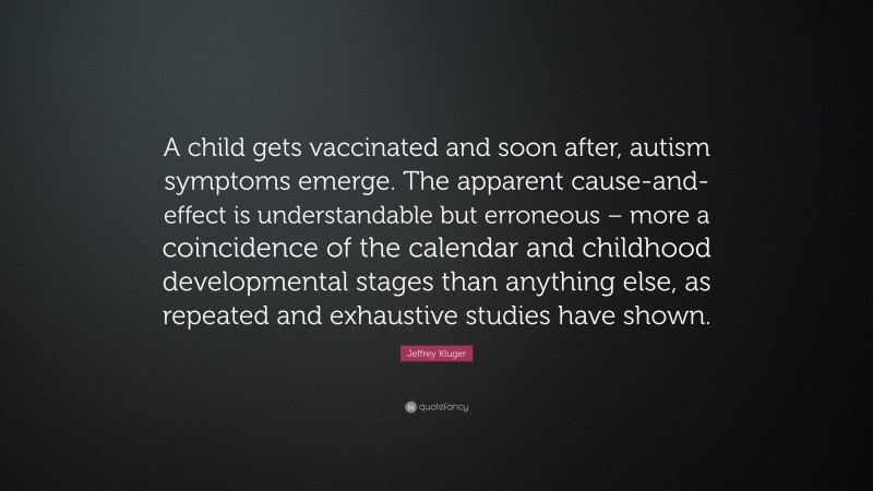Jeffrey Kluger Quote: “A child gets vaccinated and soon after, autism symptoms emerge. The apparent cause-and-effect is understandable but erroneous – more a coincidence of the calendar and childhood developmental stages than anything else, as repeated and exhaustive studies have shown.”