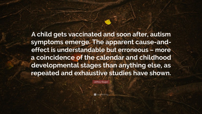 Jeffrey Kluger Quote: “A child gets vaccinated and soon after, autism symptoms emerge. The apparent cause-and-effect is understandable but erroneous – more a coincidence of the calendar and childhood developmental stages than anything else, as repeated and exhaustive studies have shown.”