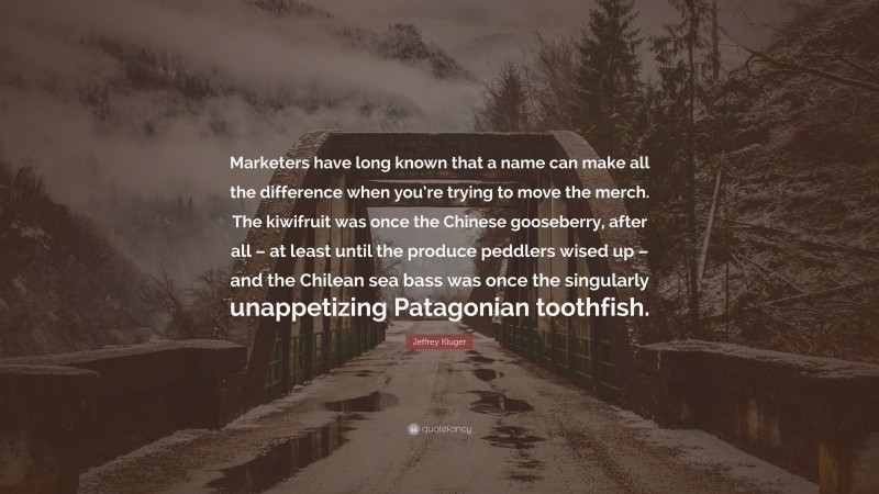Jeffrey Kluger Quote: “Marketers have long known that a name can make all the difference when you’re trying to move the merch. The kiwifruit was once the Chinese gooseberry, after all – at least until the produce peddlers wised up – and the Chilean sea bass was once the singularly unappetizing Patagonian toothfish.”