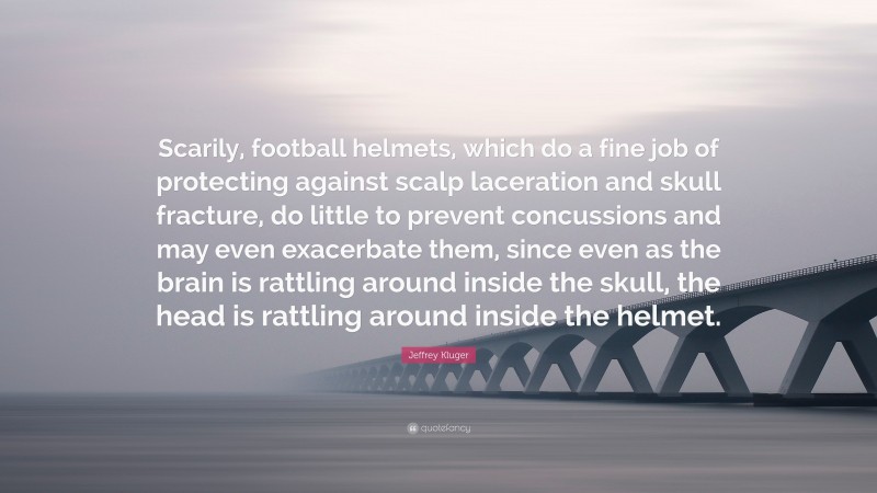 Jeffrey Kluger Quote: “Scarily, football helmets, which do a fine job of protecting against scalp laceration and skull fracture, do little to prevent concussions and may even exacerbate them, since even as the brain is rattling around inside the skull, the head is rattling around inside the helmet.”