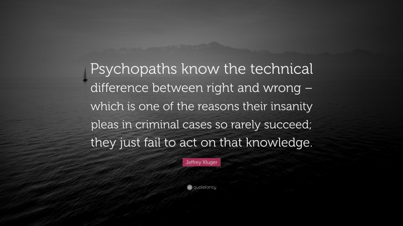 Jeffrey Kluger Quote: “Psychopaths know the technical difference between right and wrong – which is one of the reasons their insanity pleas in criminal cases so rarely succeed; they just fail to act on that knowledge.”