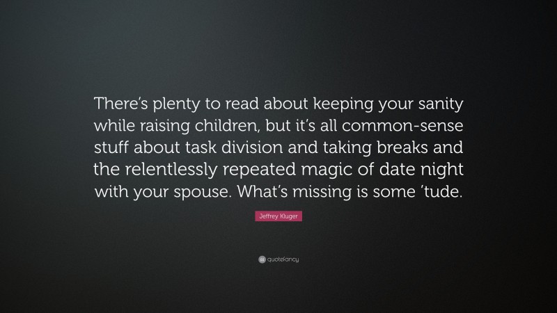 Jeffrey Kluger Quote: “There’s plenty to read about keeping your sanity while raising children, but it’s all common-sense stuff about task division and taking breaks and the relentlessly repeated magic of date night with your spouse. What’s missing is some ’tude.”