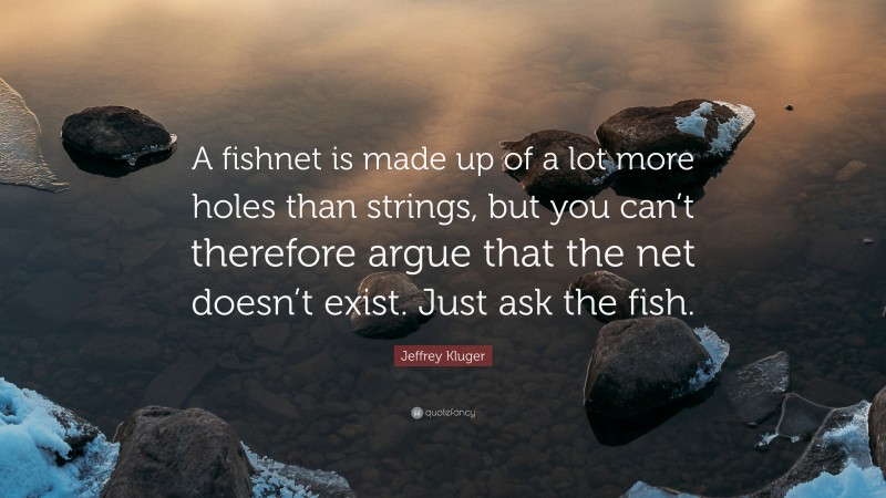 Jeffrey Kluger Quote: “A fishnet is made up of a lot more holes than strings, but you can’t therefore argue that the net doesn’t exist. Just ask the fish.”