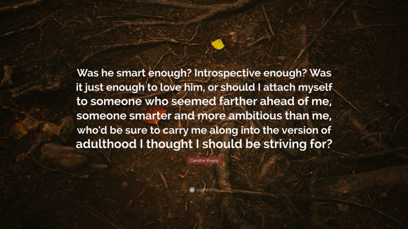 Caroline Knapp Quote: “Was he smart enough? Introspective enough? Was it just enough to love him, or should I attach myself to someone who seemed farther ahead of me, someone smarter and more ambitious than me, who’d be sure to carry me along into the version of adulthood I thought I should be striving for?”